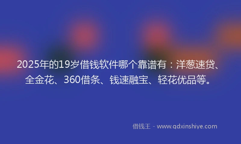 2025年的19岁借钱软件哪个靠谱有:洋葱速贷、全金花、360借条、钱速融宝、轻花优品等。