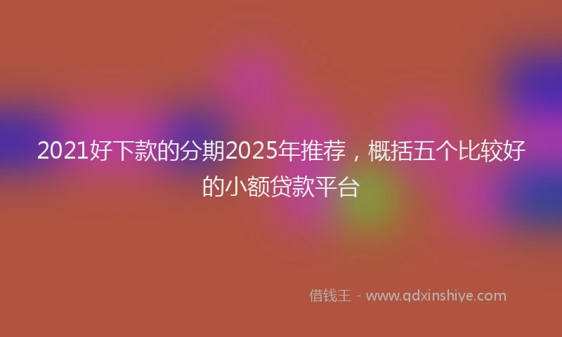 2021好下款的分期2025年推荐，概括五个比较好的小额贷款平台