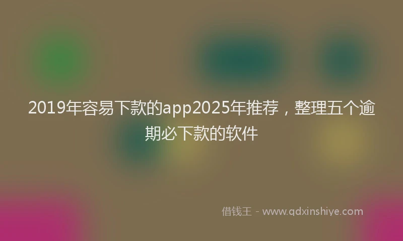 2019年容易下款的app2025年推荐，整理五个逾期必下款的软件