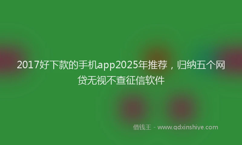 2017好下款的手机app2025年推荐，归纳五个网贷无视不查征信软件
