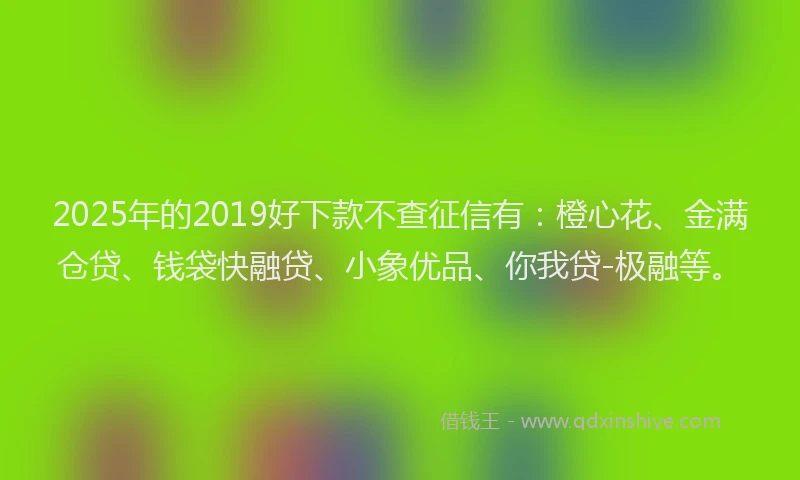2025年的2019好下款不查征信有：橙心花、金满仓贷、钱袋快融贷、小象优品、你我贷-极融等。