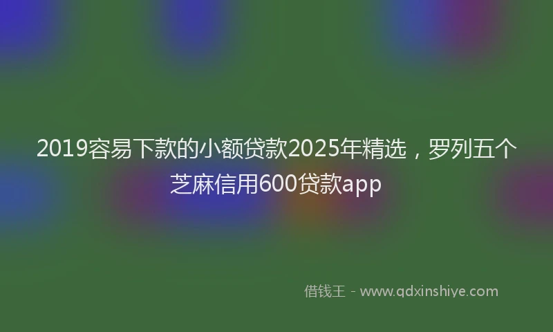 2019容易下款的小额贷款2025年精选，罗列五个芝麻信用600贷款app