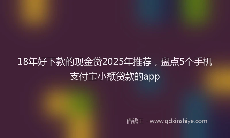 18年好下款的现金贷2025年推荐，盘点5个手机支付宝小额贷款的app