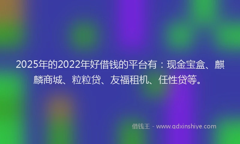 2025年的2022年好借钱的平台有：现金宝盒、麒麟商城、粒粒贷、友福租机、任性贷等。