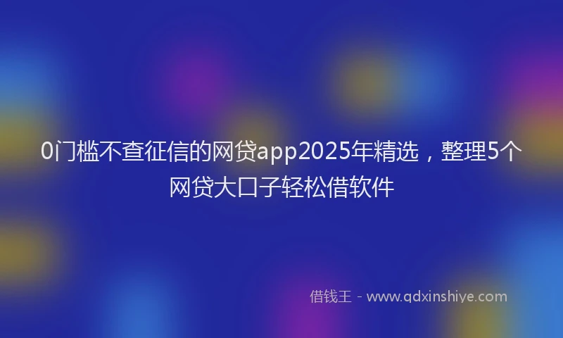 0门槛不查征信的网贷app2025年精选，整理5个网贷大口子轻松借软件