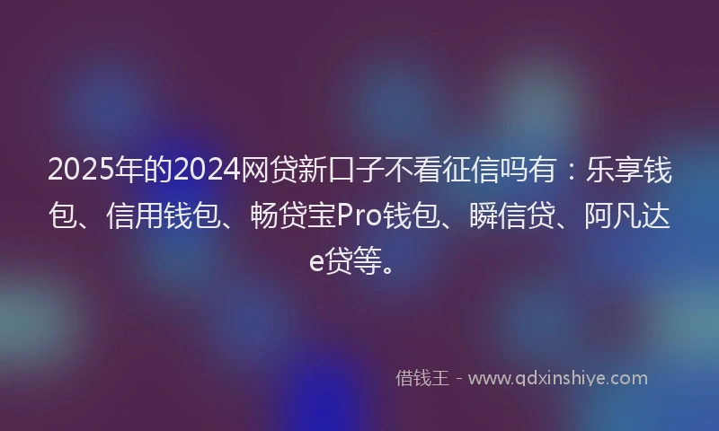 2025年的2024网贷新口子不看征信吗有：乐享钱包、信用钱包、畅贷宝Pro钱包、瞬信贷、阿凡达e贷等。
