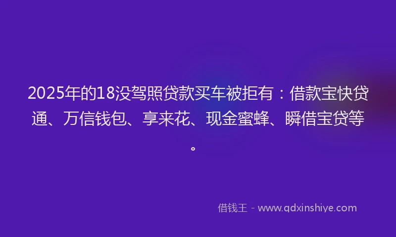 2025年的18没驾照贷款买车被拒有：借款宝快贷通、万信钱包、享来花、现金蜜蜂、瞬借宝贷等。