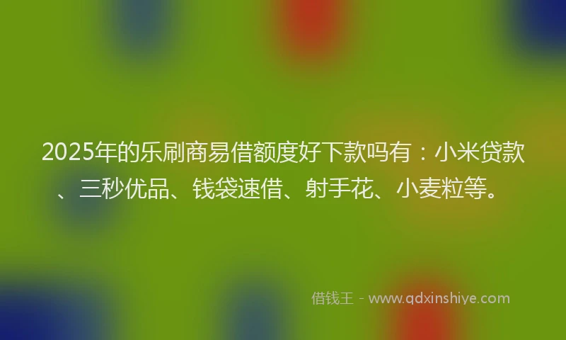 2025年的乐刷商易借额度好下款吗有：小米贷款、三秒优品、钱袋速借、射手花、小麦粒等。