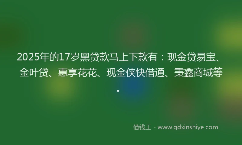 2025年的17岁黑贷款马上下款有：现金贷易宝、金叶贷、惠享花花、现金侠快借通、秉鑫商城等。