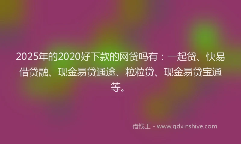 2025年的2020好下款的网贷吗有：一起贷、快易借贷融、现金易贷通途、粒粒贷、现金易贷宝通等。