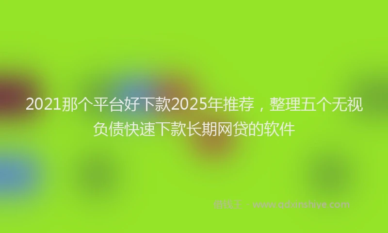 2021那个平台好下款2025年推荐，整理五个无视负债快速下款长期网贷的软件