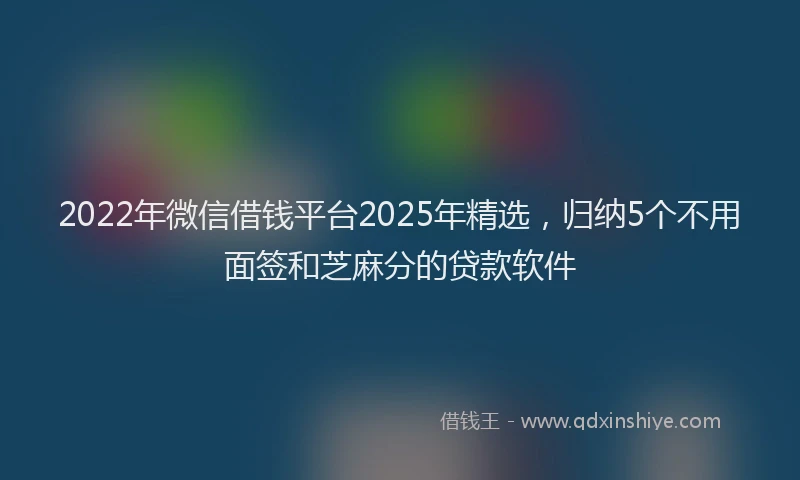 2022年微信借钱平台2025年精选，归纳5个不用面签和芝麻分的贷款软件