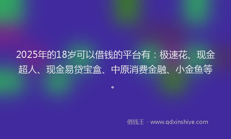 2025年的18岁可以借钱的平台有：极速花、现金超人、现金易贷宝盒、中原消费金融、小金鱼等。