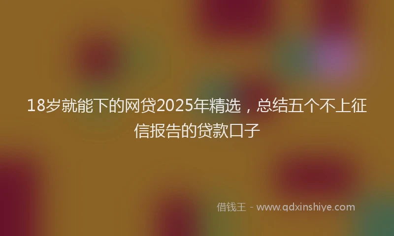 18岁就能下的网贷2025年精选，总结五个不上征信报告的贷款口子