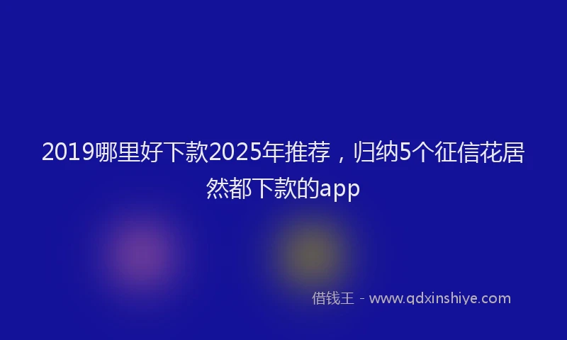 2019哪里好下款2025年推荐，归纳5个征信花居然都下款的app