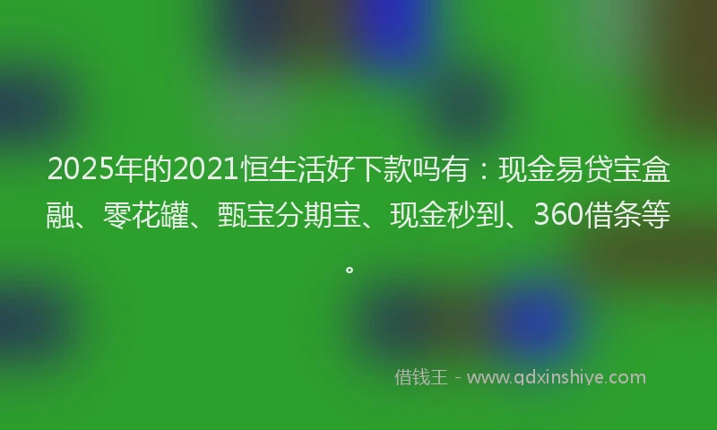 2025年的2021恒生活好下款吗有：现金易贷宝盒融、零花罐、甄宝分期宝、现金秒到、360借条等。