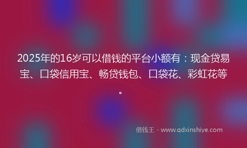 2025年的16岁可以借钱的平台小额有：现金贷易宝、口袋信用宝、畅贷钱包、口袋花、彩虹花等。