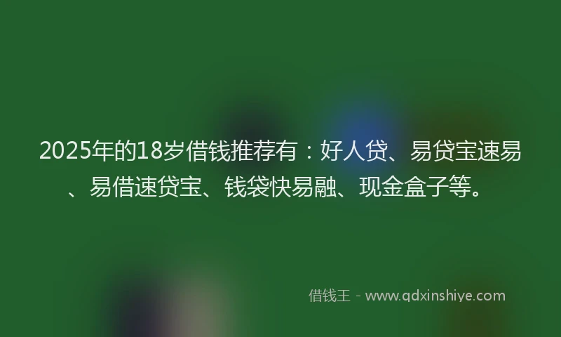 2025年的18岁借钱推荐有：好人贷、易贷宝速易、易借速贷宝、钱袋快易融、现金盒子等。