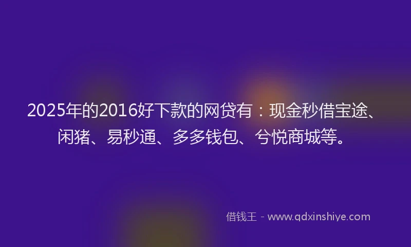 2025年的2016好下款的网贷有：现金秒借宝途、闲猪、易秒通、多多钱包、兮悦商城等。