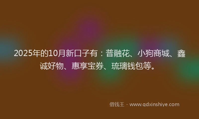 2025年的10月新口子有：普融花、小狗商城、鑫诚好物、惠享宝券、琉璃钱包等。
