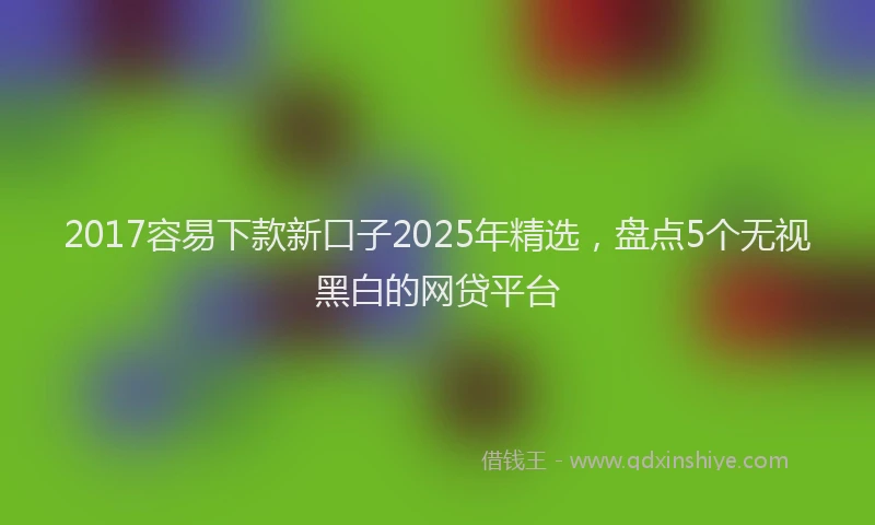 2017容易下款新口子2025年精选，盘点5个无视黑白的网贷平台