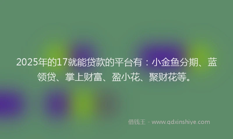 2025年的17就能贷款的平台有：小金鱼分期、蓝领贷、掌上财富、盈小花、聚财花等。