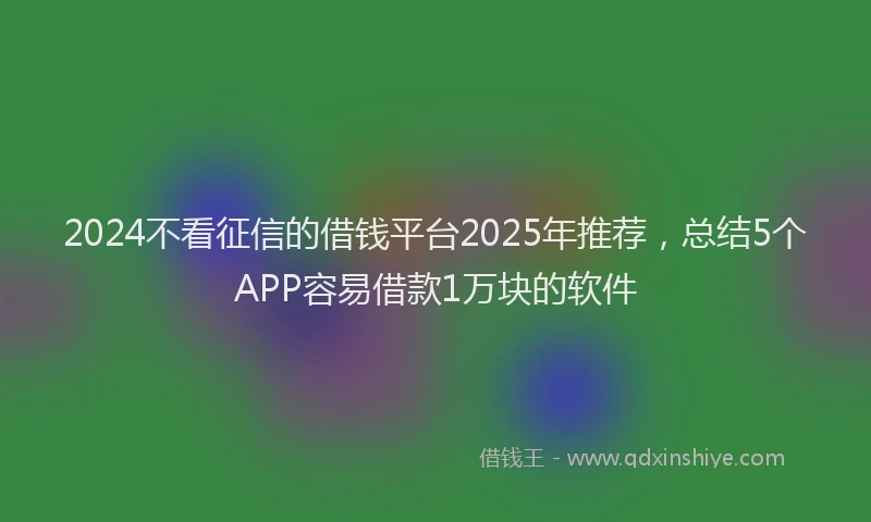 2024不看征信的借钱平台2025年推荐，总结5个APP容易借款1万块的软件