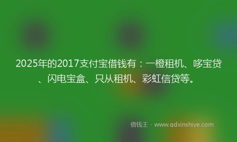 2025年的2017支付宝借钱有：一橙租机、哆宝贷、闪电宝盒、只从租机、彩虹信贷等。