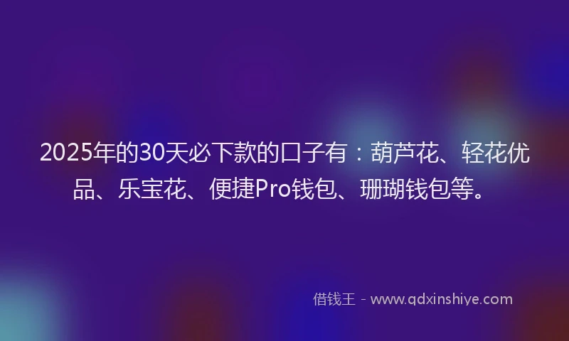 2025年的30天必下款的口子有：葫芦花、轻花优品、乐宝花、便捷Pro钱包、珊瑚钱包等。