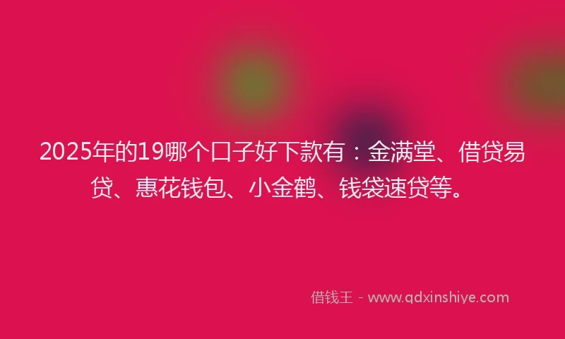 2025年的19哪个口子好下款有：金满堂、借贷易贷、惠花钱包、小金鹤、钱袋速贷等。