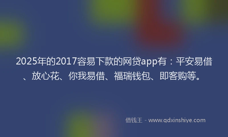 2025年的2017容易下款的网贷app有：平安易借、放心花、你我易借、福瑞钱包、即客购等。