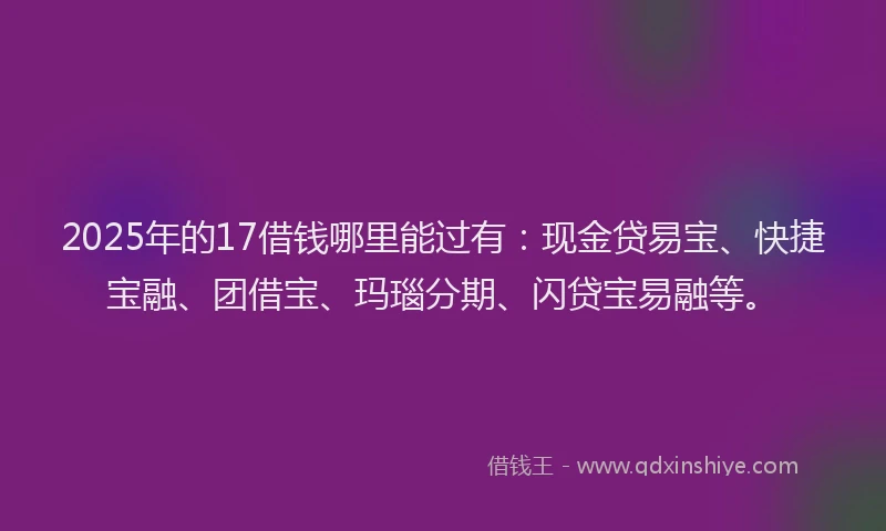 2025年的17借钱哪里能过有：现金贷易宝、快捷宝融、团借宝、玛瑙分期、闪贷宝易融等。
