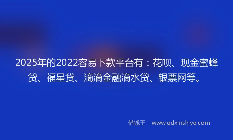 2025年的2022容易下款平台有：花呗、现金蜜蜂贷、福星贷、滴滴金融滴水贷、银票网等。