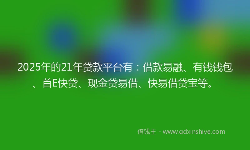 2025年的21年贷款平台有：借款易融、有钱钱包、首E快贷、现金贷易借、快易借贷宝等。