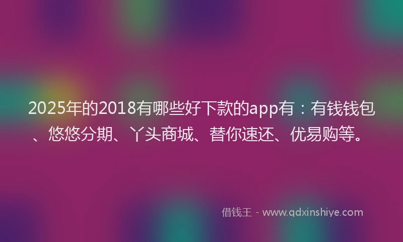 2025年的2018有哪些好下款的app有：有钱钱包、悠悠分期、丫头商城、替你速还、优易购等。