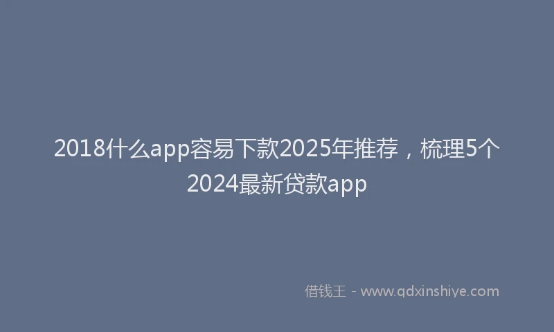 2018什么app容易下款2025年推荐，梳理5个2024最新贷款app