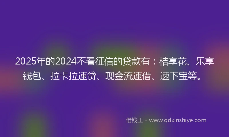 2025年的2024不看征信的贷款有：桔享花、乐享钱包、拉卡拉速贷、现金流速借、速下宝等。