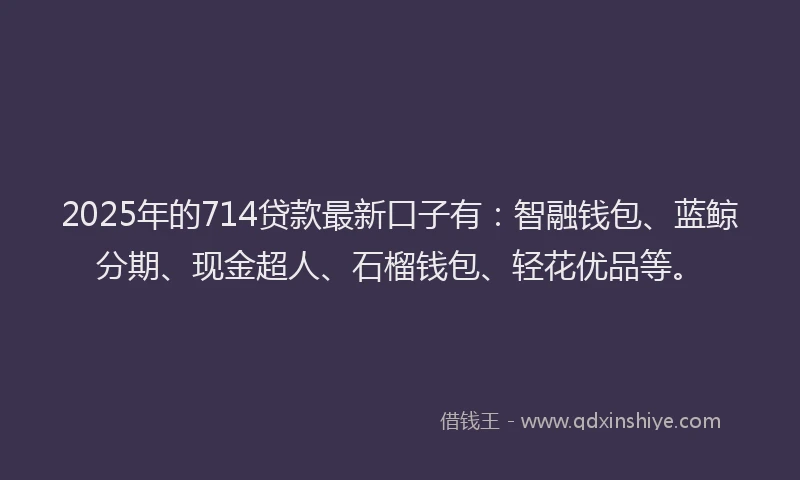 2025年的714贷款最新口子有：智融钱包、蓝鲸分期、现金超人、石榴钱包、轻花优品等。