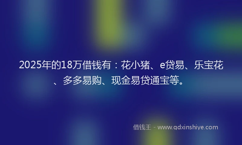 2025年的18万借钱有：花小猪、e贷易、乐宝花、多多易购、现金易贷通宝等。