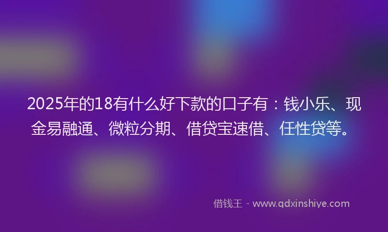 2025年的18有什么好下款的口子有：钱小乐、现金易融通、微粒分期、借贷宝速借、任性贷等。