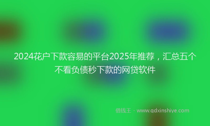 2024花户下款容易的平台2025年推荐，汇总五个不看负债秒下款的网贷软件