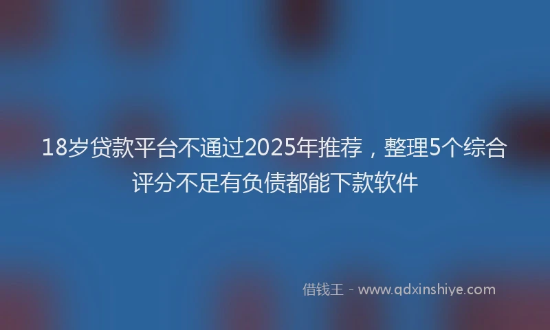 18岁贷款平台不通过2025年推荐，整理5个综合评分不足有负债都能下款软件