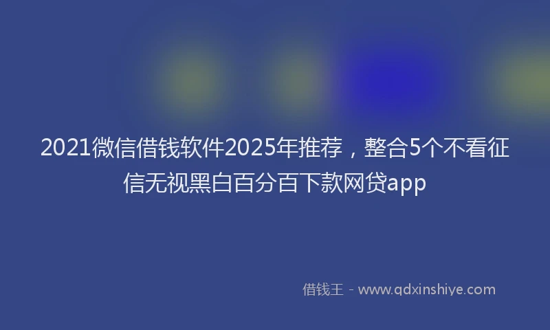 2021微信借钱软件2025年推荐，整合5个不看征信无视黑白百分百下款网贷app
