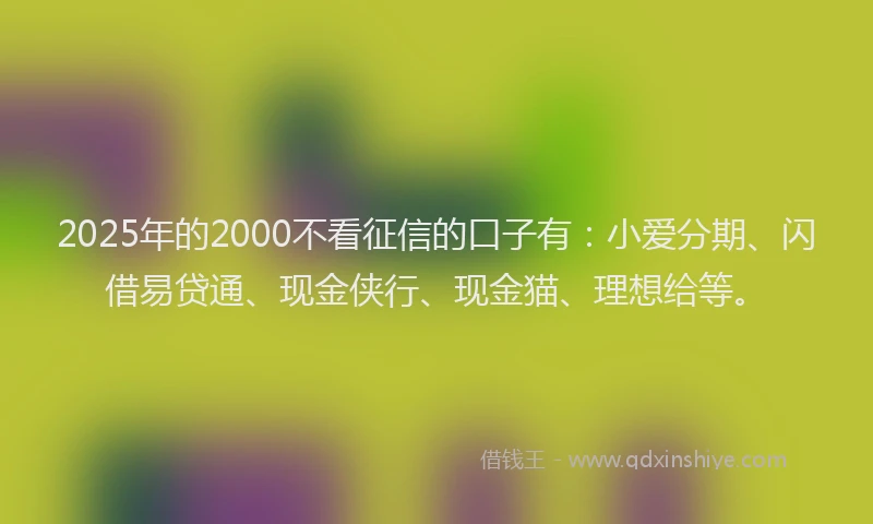 2025年的2000不看征信的口子有：小爱分期、闪借易贷通、现金侠行、现金猫、理想给等。
