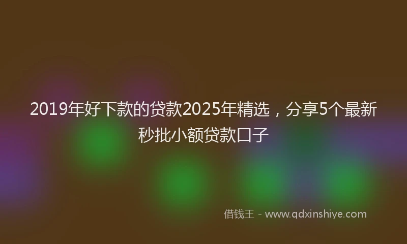 2019年好下款的贷款2025年精选，分享5个最新秒批小额贷款口子