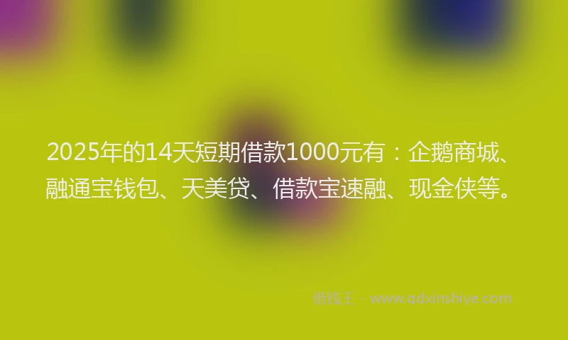 2025年的14天短期借款1000元有：企鹅商城、融通宝钱包、天美贷、借款宝速融、现金侠等。