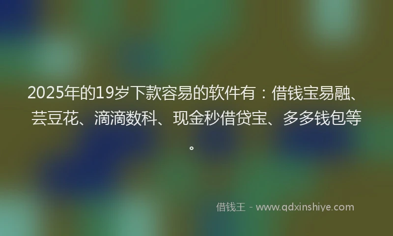 2025年的19岁下款容易的软件有：借钱宝易融、芸豆花、滴滴数科、现金秒借贷宝、多多钱包等。