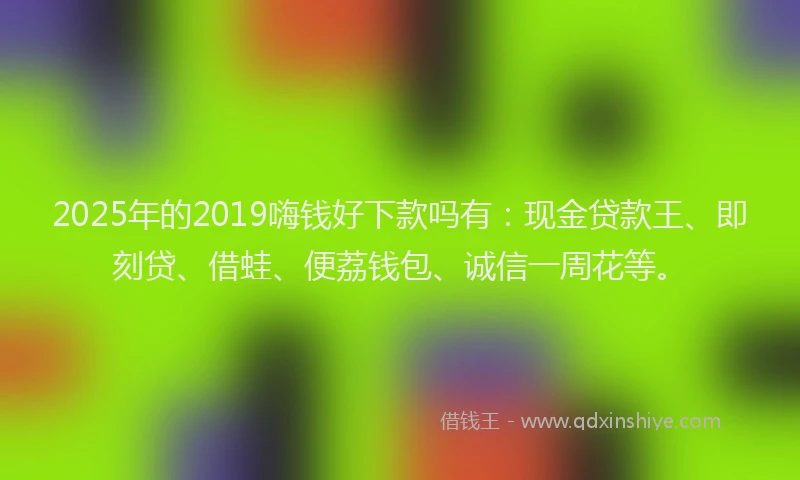 2025年的2019嗨钱好下款吗有：现金贷款王、即刻贷、借蛙、便荔钱包、诚信一周花等。