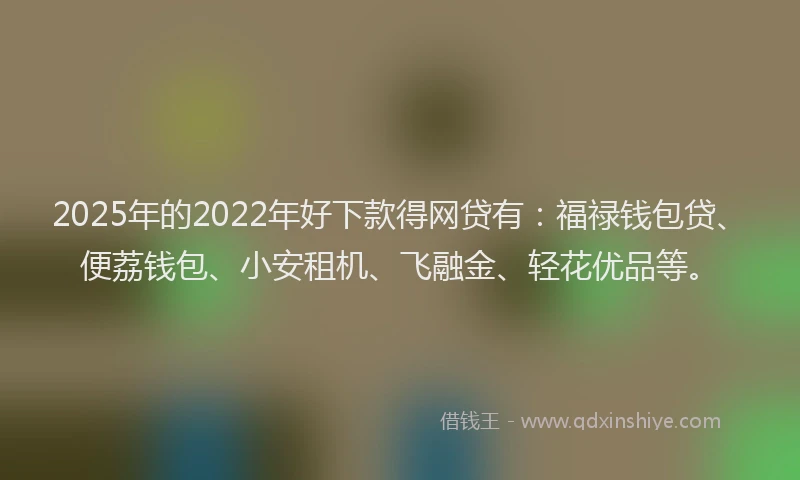 2025年的2022年好下款得网贷有：福禄钱包贷、便荔钱包、小安租机、飞融金、轻花优品等。