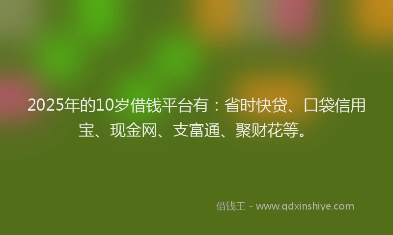 2025年的10岁借钱平台有：省时快贷、口袋信用宝、现金网、支富通、聚财花等。